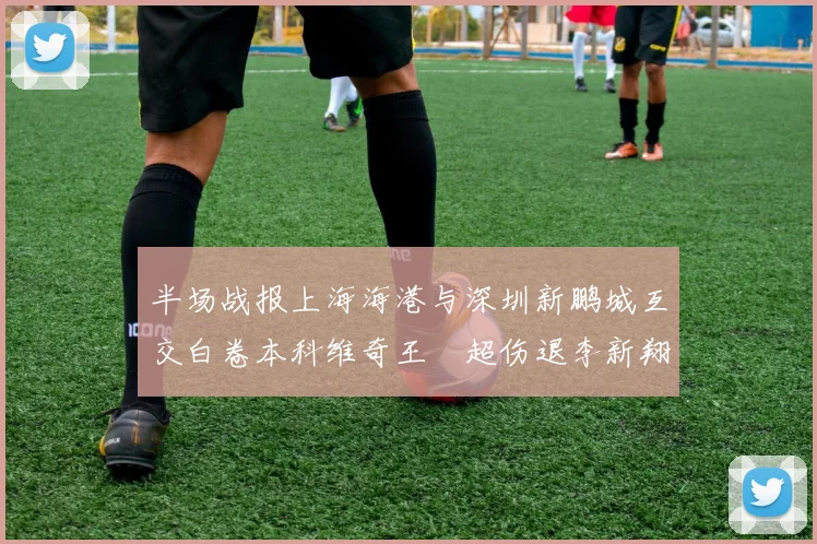 半场战报上海海港与深圳新鹏城互交白卷本科维奇王燊超伤退李新翔错失良机