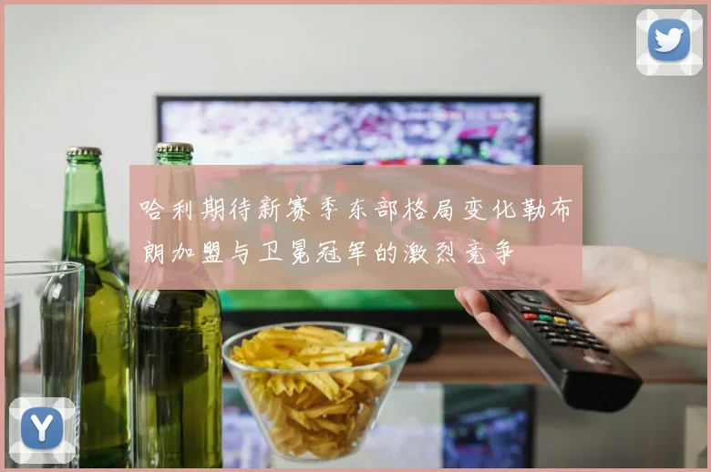 哈利期待新赛季东部格局变化勒布朗加盟与卫冕冠军的激烈竞争