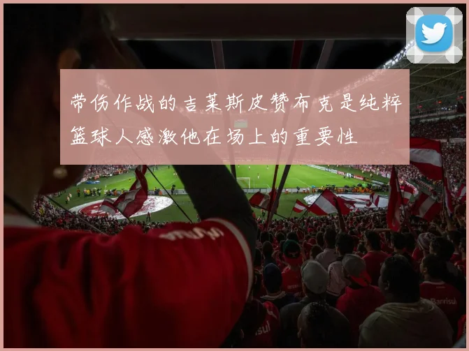 带伤作战的吉莱斯皮赞布克是纯粹篮球人感激他在场上的重要性