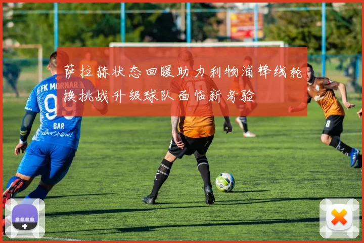 萨拉赫状态回暖助力利物浦锋线轮换挑战升级球队面临新考验