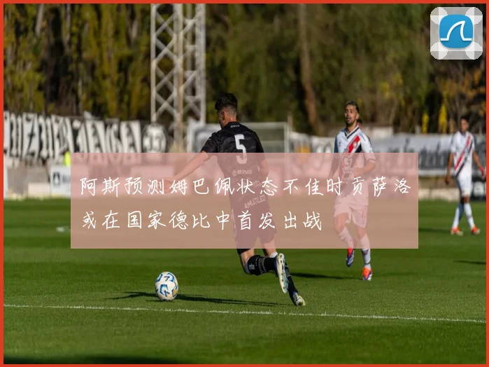 阿斯预测姆巴佩状态不佳时贡萨洛或在国家德比中首发出战