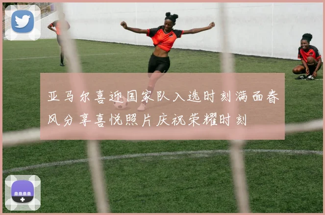 亚马尔喜迎国家队入选时刻满面春风分享喜悦照片庆祝荣耀时刻