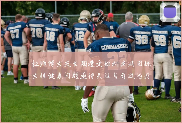 拉师傅女友长期遭受妇科疾病困扰女性健康问题亟待关注与有效治疗方案