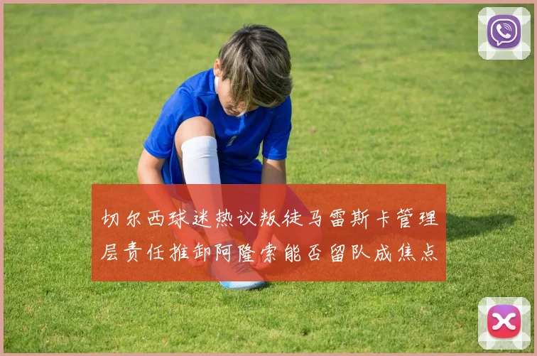 切尔西球迷热议叛徒马雷斯卡管理层责任推卸阿隆索能否留队成焦点