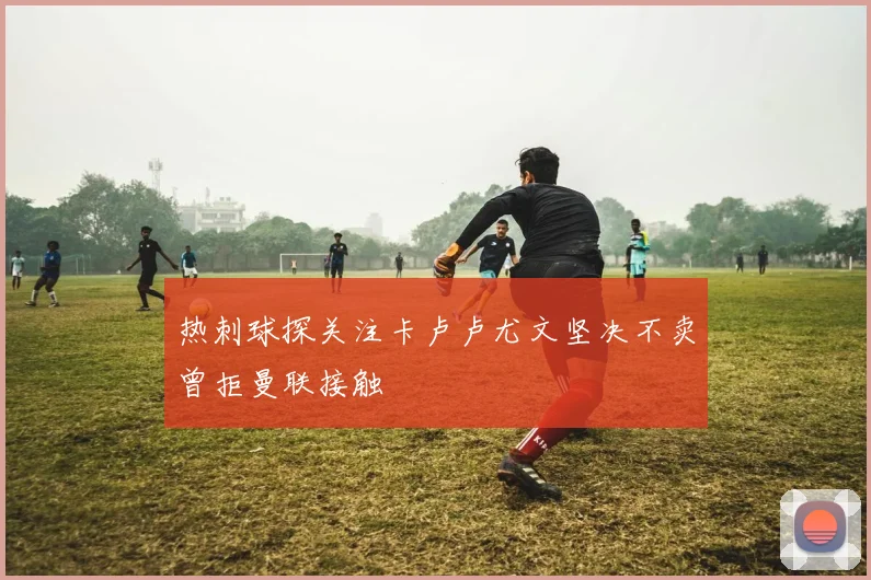 热刺球探关注卡卢卢尤文坚决不卖曾拒曼联接触