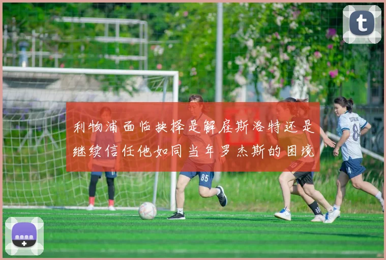 利物浦面临抉择是解雇斯洛特还是继续信任他如同当年罗杰斯的困境