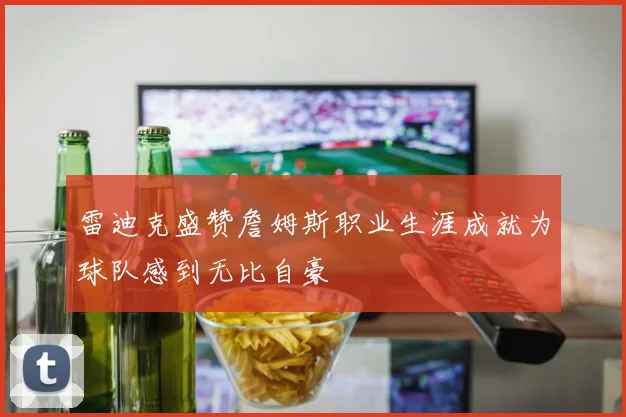 雷迪克盛赞詹姆斯职业生涯成就为球队感到无比自豪