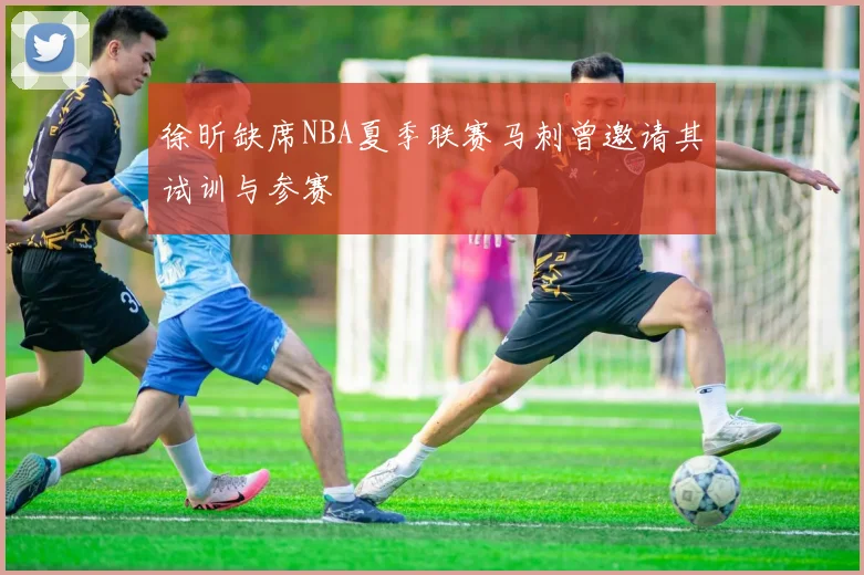 徐昕缺席NBA夏季联赛马刺曾邀请其试训与参赛
