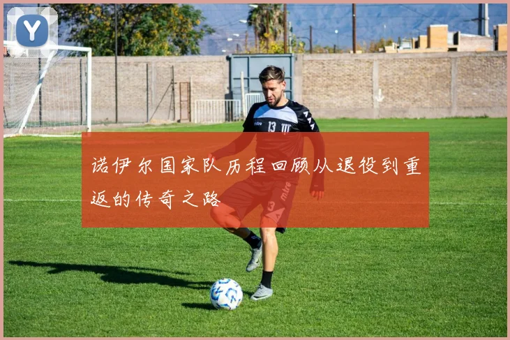 诺伊尔国家队历程回顾从退役到重返的传奇之路