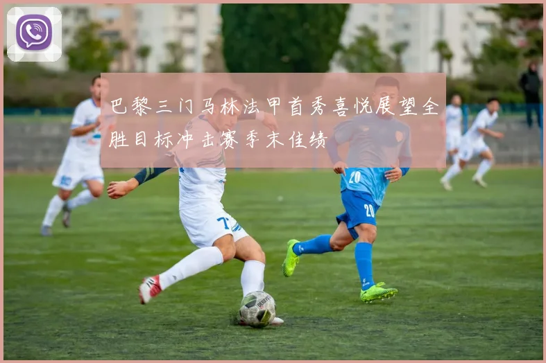 巴黎三门马林法甲首秀喜悦展望全胜目标冲击赛季末佳绩