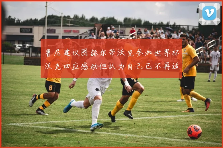 鲁尼建议图赫尔带沃克参加世界杯沃克回应感动但认为自己已不再适合
