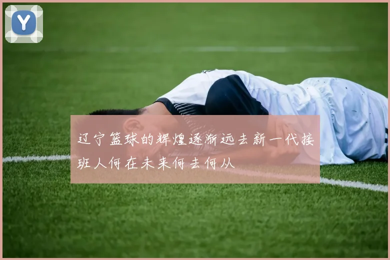 辽宁篮球的辉煌逐渐远去新一代接班人何在未来何去何从