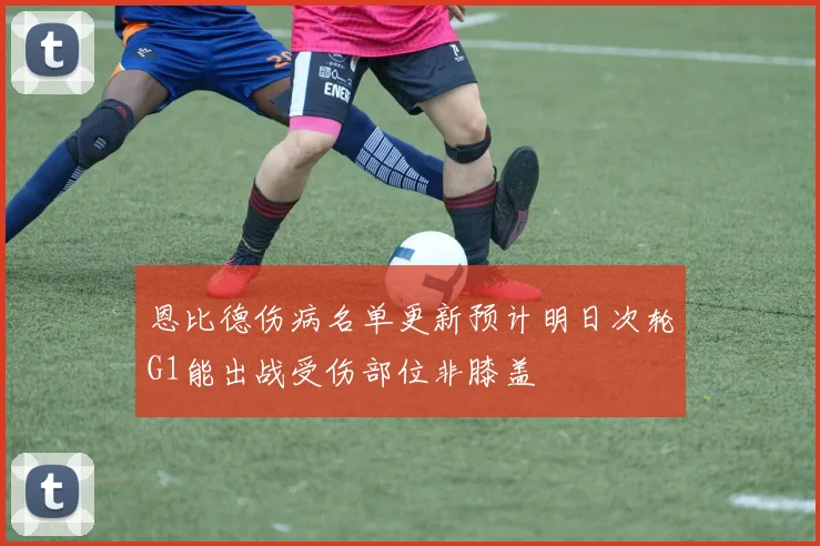 恩比德伤病名单更新预计明日次轮G1能出战受伤部位非膝盖