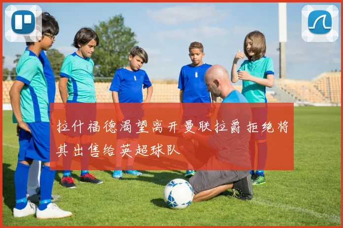拉什福德渴望离开曼联拉爵拒绝将其出售给英超球队