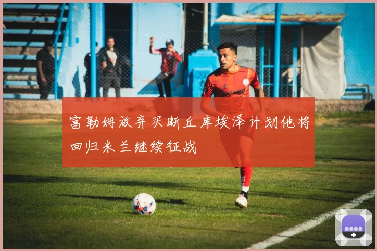 富勒姆放弃买断丘库埃泽计划他将回归米兰继续征战