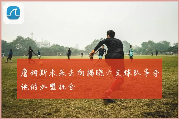 詹姆斯未来去向揭晓六支球队争夺他的加盟机会