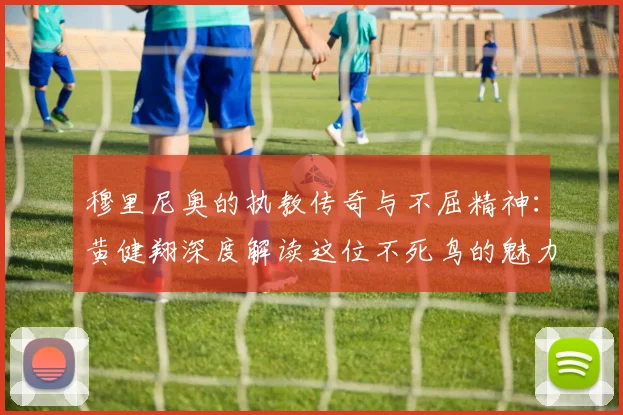 穆里尼奥的执教传奇与不屈精神：黄健翔深度解读这位不死鸟的魅力