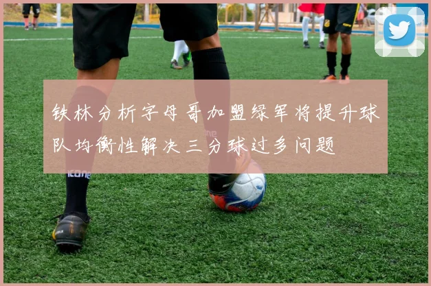 铁林分析字母哥加盟绿军将提升球队均衡性解决三分球过多问题