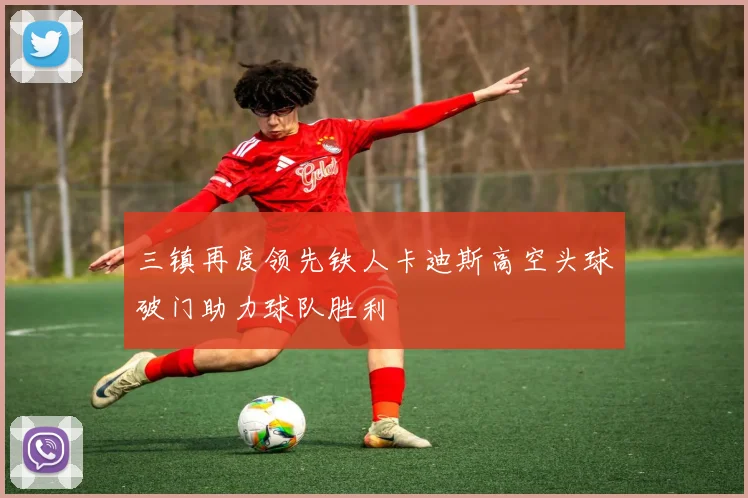 三镇再度领先铁人卡迪斯高空头球破门助力球队胜利