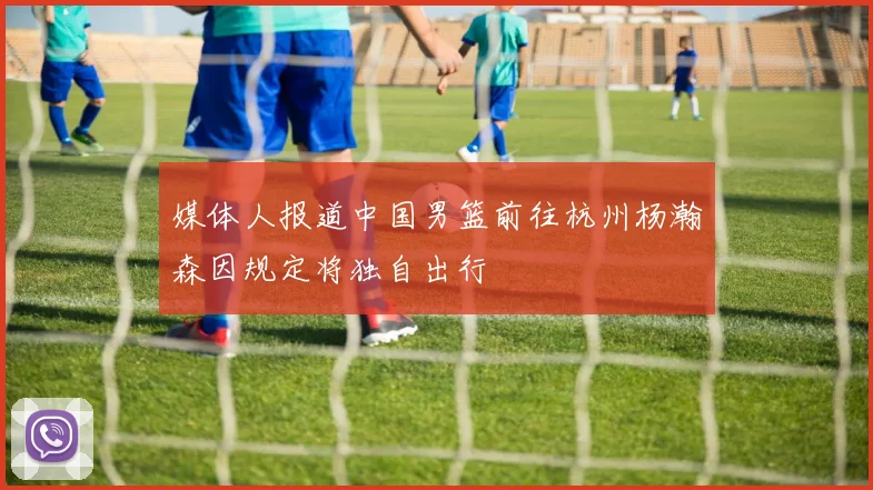 媒体人报道中国男篮前往杭州杨瀚森因规定将独自出行