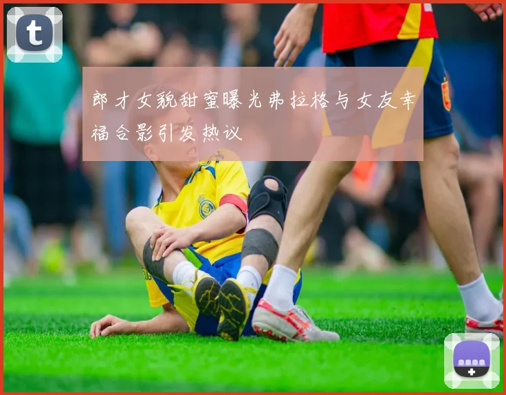 郎才女貌甜蜜曝光弗拉格与女友幸福合影引发热议