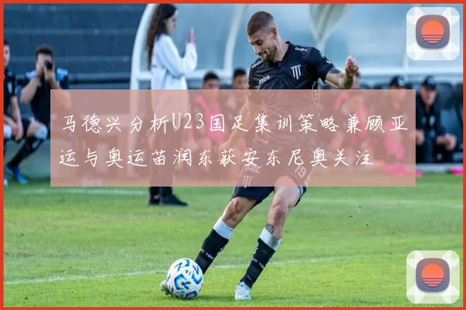 马德兴分析U23国足集训策略兼顾亚运与奥运苗润东获安东尼奥关注