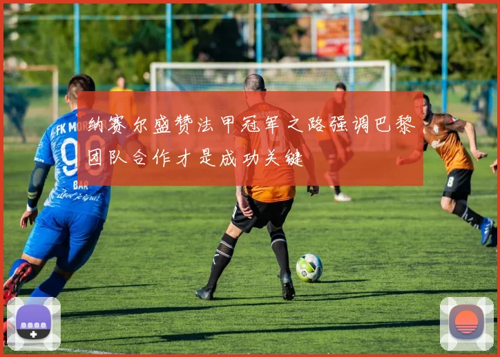 纳赛尔盛赞法甲冠军之路强调巴黎团队合作才是成功关键