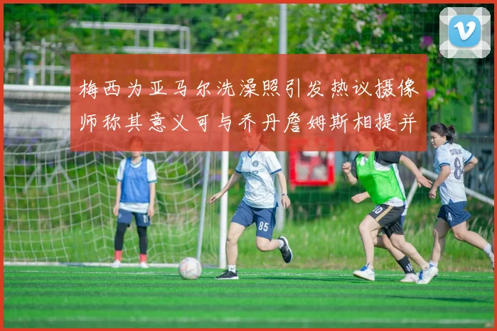 梅西为亚马尔洗澡照引发热议摄像师称其意义可与乔丹詹姆斯相提并论