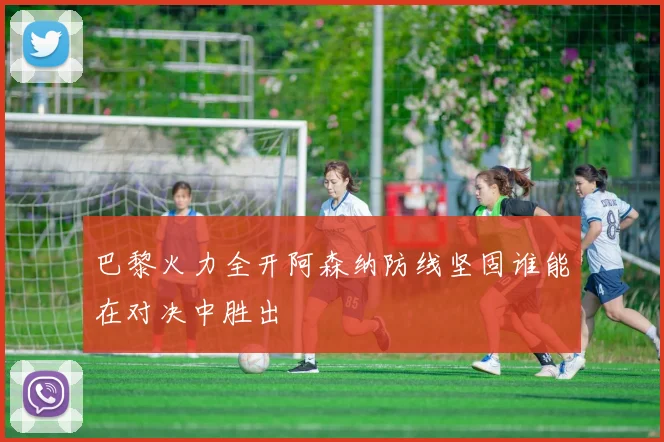 巴黎火力全开阿森纳防线坚固谁能在对决中胜出