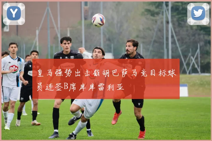 皇马强势出击截胡巴萨马竞目标球员连签B席库库雷利亚