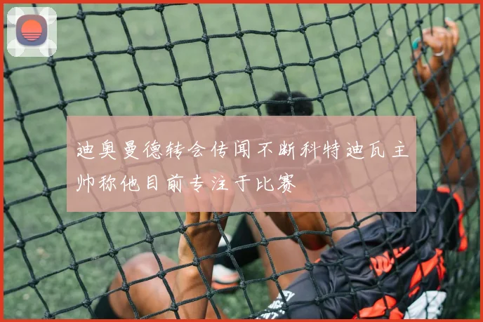 迪奥曼德转会传闻不断科特迪瓦主帅称他目前专注于比赛