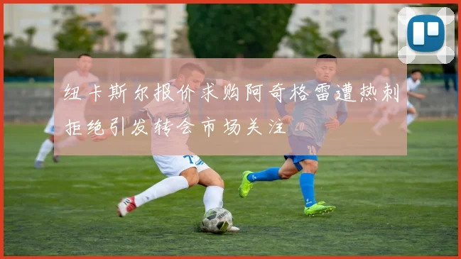 纽卡斯尔报价求购阿奇格雷遭热刺拒绝引发转会市场关注