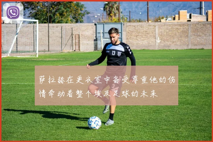 萨拉赫在更衣室中备受尊重他的伤情牵动着整个埃及足球的未来